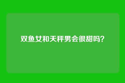 双鱼女和天秤男会很甜吗？