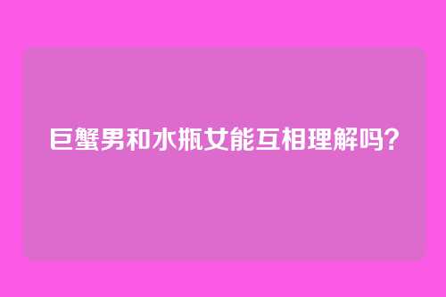 巨蟹男和水瓶女能互相理解吗？