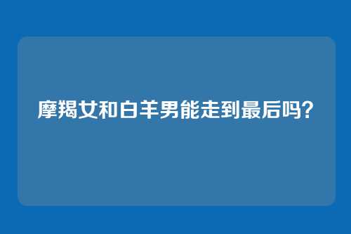 摩羯女和白羊男能走到最后吗？