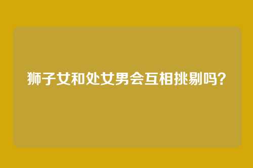 狮子女和处女男会互相挑剔吗？