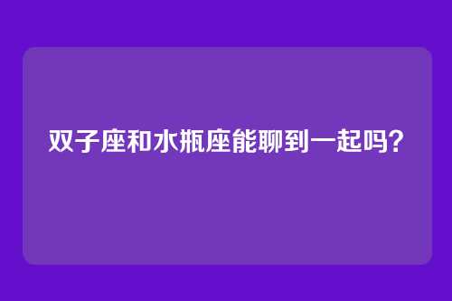 双子座和水瓶座能聊到一起吗？