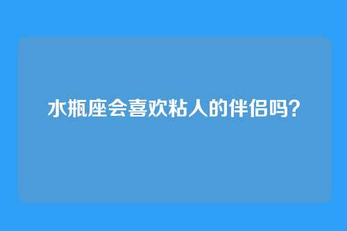 水瓶座会喜欢粘人的伴侣吗？