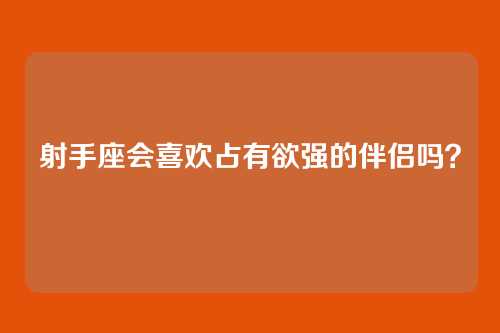射手座会喜欢占有欲强的伴侣吗？