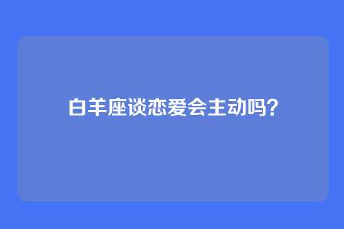 白羊座谈恋爱会主动吗？
