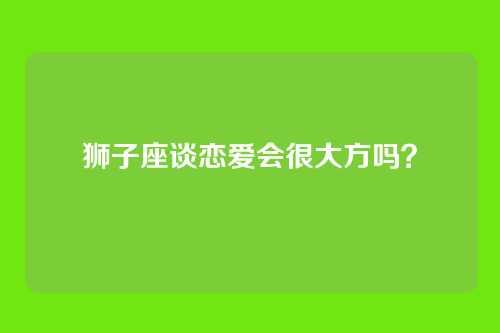 狮子座谈恋爱会很大方吗？