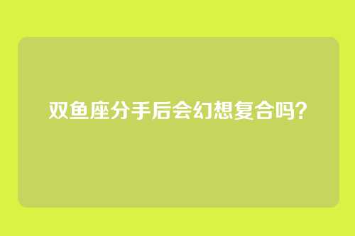 双鱼座分手后会幻想复合吗？