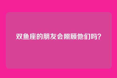 双鱼座的朋友会照顾他们吗？
