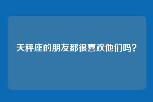 天秤座的朋友都很喜欢他们吗？