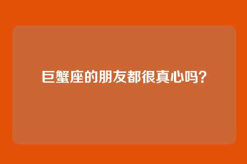巨蟹座的朋友都很真心吗？
