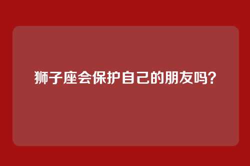 狮子座会保护自己的朋友吗？