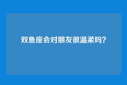 双鱼座会对朋友很温柔吗？