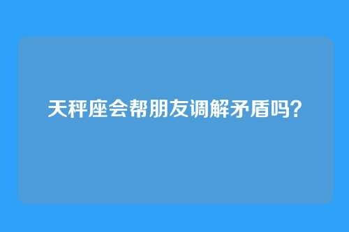 天秤座会帮朋友调解矛盾吗？