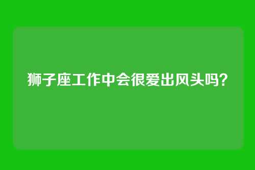 狮子座工作中会很爱出风头吗？