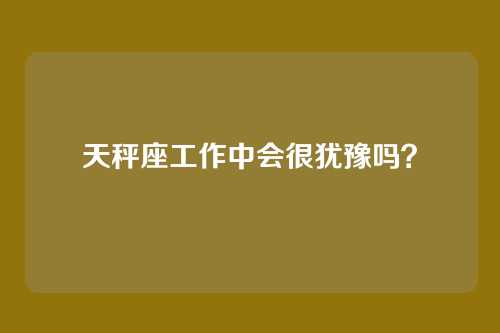 天秤座工作中会很犹豫吗？