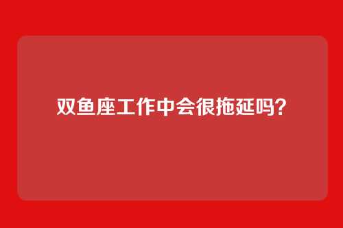 双鱼座工作中会很拖延吗？