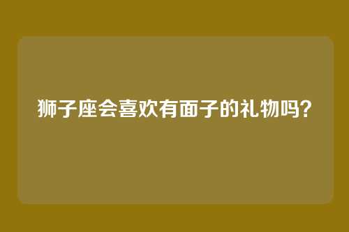 狮子座会喜欢有面子的礼物吗?