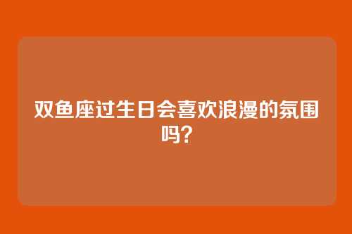 双鱼座过生日会喜欢浪漫的氛围吗？