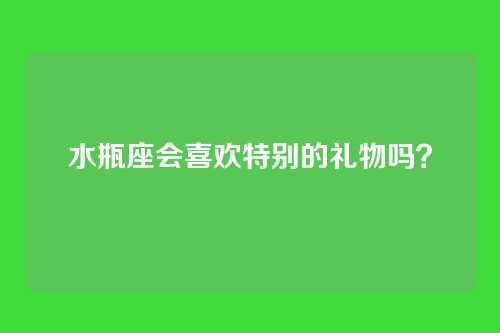 水瓶座会喜欢特别的礼物吗？