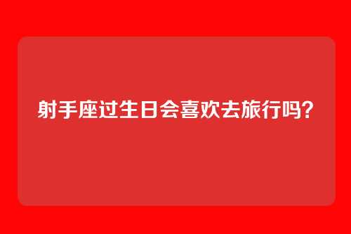 射手座过生日会喜欢去旅行吗？