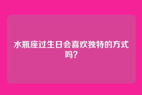 水瓶座过生日会喜欢独特的方式吗？