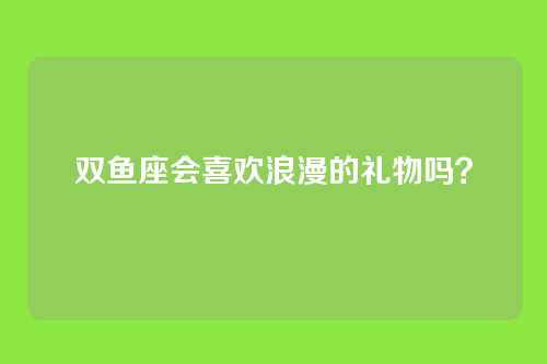双鱼座会喜欢浪漫的礼物吗？