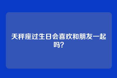 天秤座过生日会喜欢和朋友一起吗？