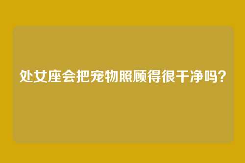 处女座会把宠物照顾得很干净吗？