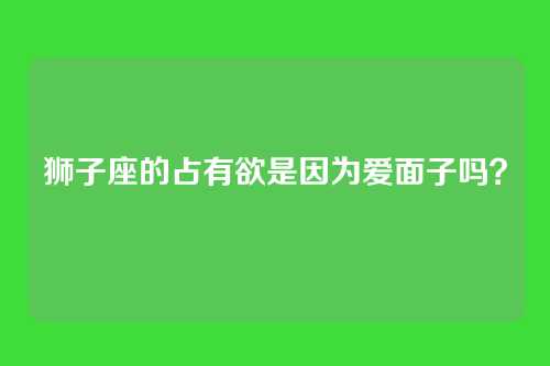 狮子座的占有欲是因为爱面子吗?