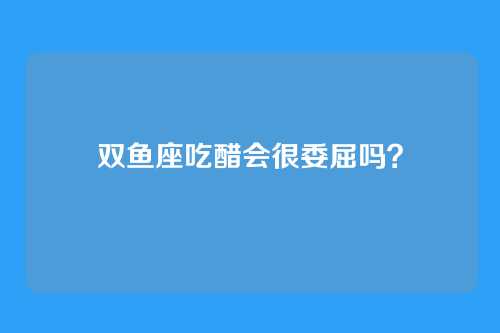 双鱼座吃醋会很委屈吗?