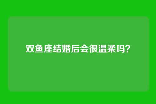 双鱼座结婚后会很温柔吗?