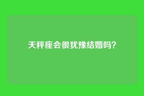 天秤座会很犹豫结婚吗?