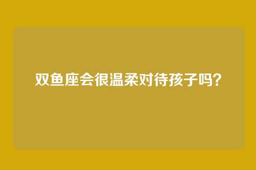 双鱼座会很温柔对待孩子吗？