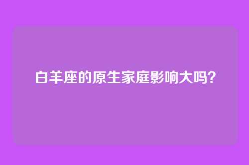 白羊座的原生家庭影响大吗？