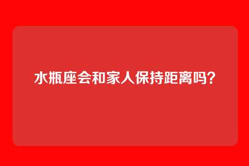 水瓶座会和家人保持距离吗？