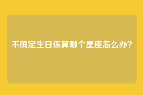 不确定生日该算哪个星座怎么办?