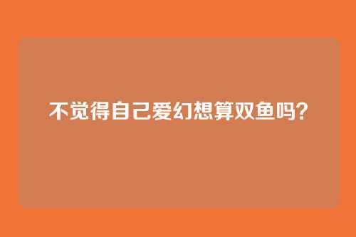 不觉得自己爱幻想算双鱼吗?