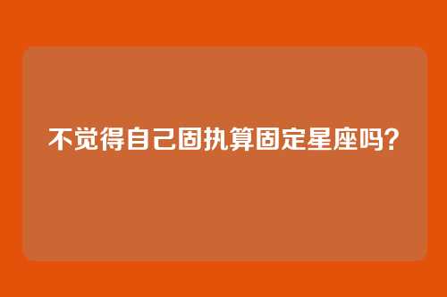 不觉得自己固执算固定星座吗?
