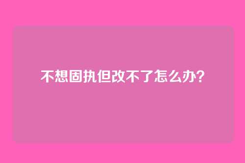 不想固执但改不了怎么办?
