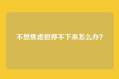 不想焦虑但停不下来怎么办？