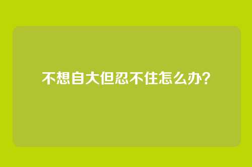 不想自大但忍不住怎么办？