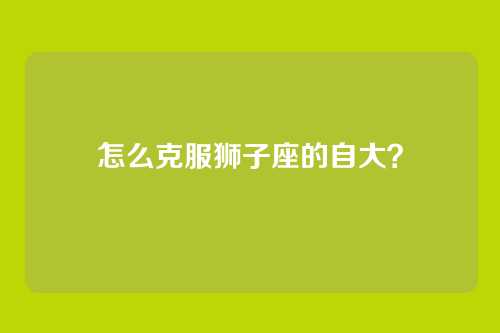 怎么克服狮子座的自大？