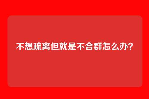 不想疏离但就是不合群怎么办？