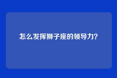 怎么发挥狮子座的领导力？