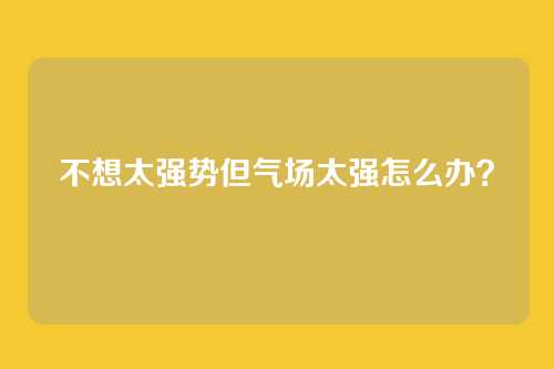 不想太强势但气场太强怎么办？
