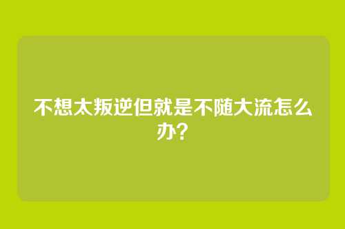 不想太叛逆但就是不随大流怎么办?
