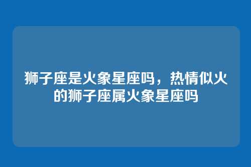 狮子座是火象星座吗,热情似火的狮子座属火象星座吗