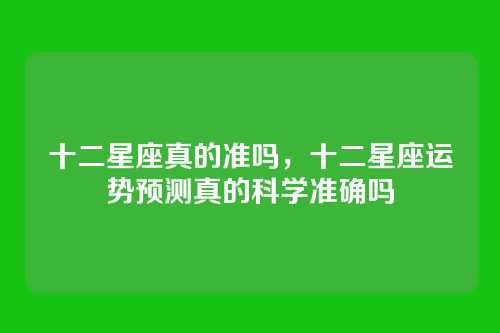 十二星座真的准吗,十二星座运势预测真的科学准确吗