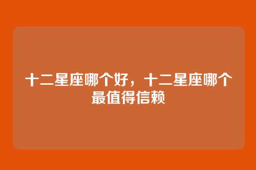 十二星座哪个好,十二星座哪个最值得信赖