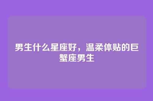 男生什么星座好,温柔体贴的巨蟹座男生
