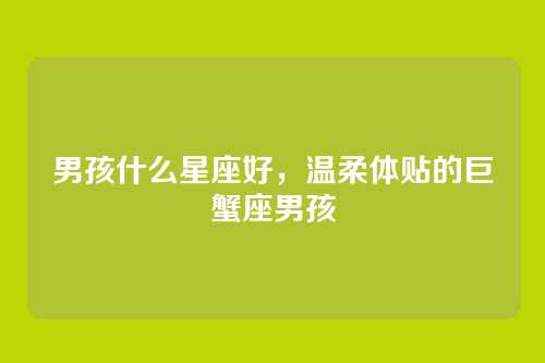 男孩什么星座好，温柔体贴的巨蟹座男孩
